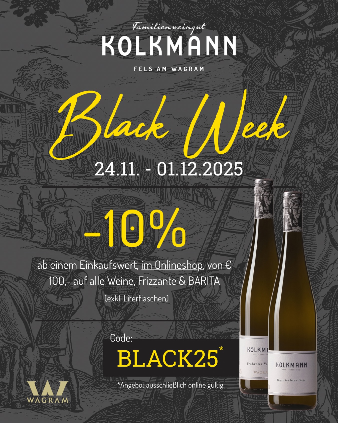 Die Black Week hat begonnen! 🍇

Von 24.11. bis 01.12.2025 genießen Sie die Möglichkeit, unsere Weine (Literflaschen ausgenommen), Frizzante & BARITA im Online-Shop mit einem exklusiven Vorteil zu entdecken!

Mit dem Code BLACK25 erhalten Sie –10% ab einem Einkaufswert von € 100,– – ein Angebot, das ausschließlich in unserem Online-Shop gültig ist.

Eine Gelegenheit, um bewährte Favoriten aufzustocken oder Neues aus unserem Sortiment kennenzulernen – sorgfältig vinifiziert, mit Zeit, Hingabe und dem Qualitätsanspruch unseres Familienweinguts.

➡️ Gleich vorbeischauen unter www.kolkmann.at/shop 

Wir wünschen viel Freude beim Genießen und Stöbern! 🍷

#wein #blackweek #kolkmann
